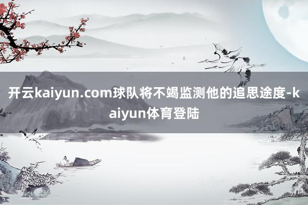 开云kaiyun.com球队将不竭监测他的追思途度-kaiyun体育登陆