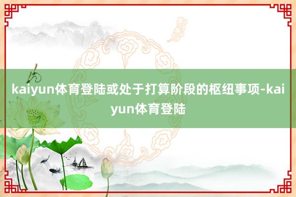 kaiyun体育登陆或处于打算阶段的枢纽事项-kaiyun体育登陆