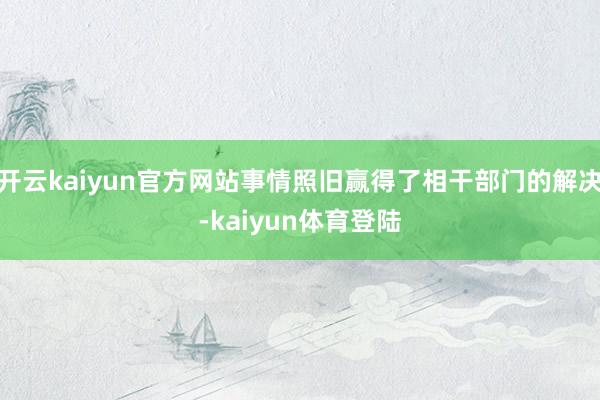 开云kaiyun官方网站事情照旧赢得了相干部门的解决-kaiyun体育登陆