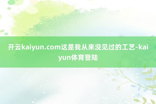 开云kaiyun.com这是我从来没见过的工艺-kaiyun体育登陆